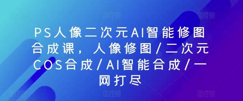 PS人像二次元AI智能修图合成课，人像修图/二次元COS合成/AI智能合成/一网打尽-88共享