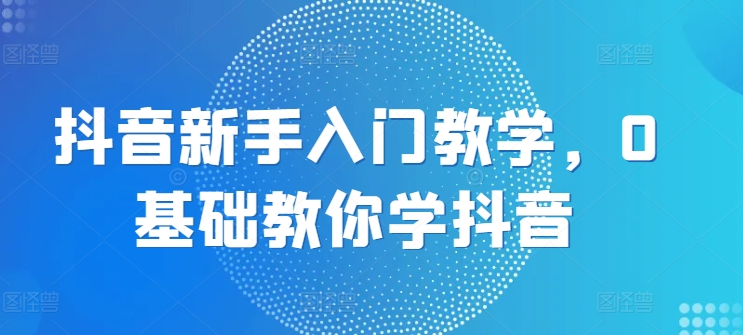 抖音新手入门教学，0基础教你学抖音-88共享