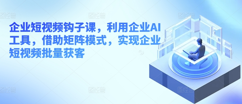 企业短视频钩子课，利用企业AI工具，借助矩阵模式，实现企业短视频批量获客-88共享
