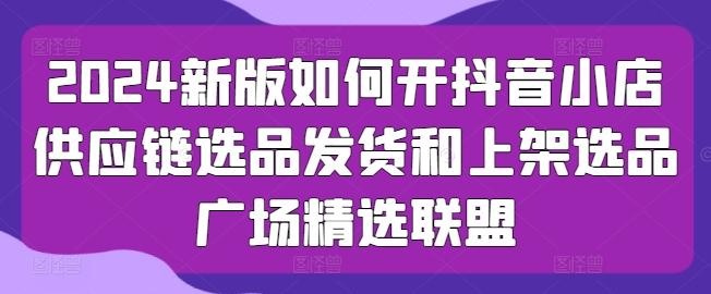 2024新版如何开抖音小店供应链选品发货和上架选品广场精选联盟-88共享