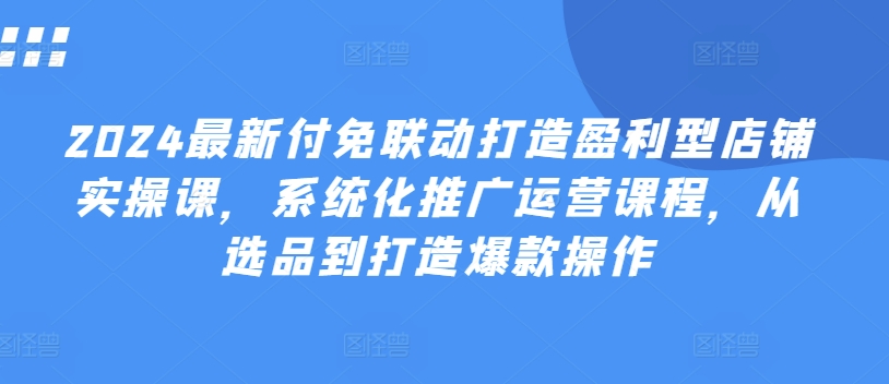 2024最新付免联动打造盈利型店铺实操课，​系统化推广运营课程，从选品到打造爆款操作-88共享