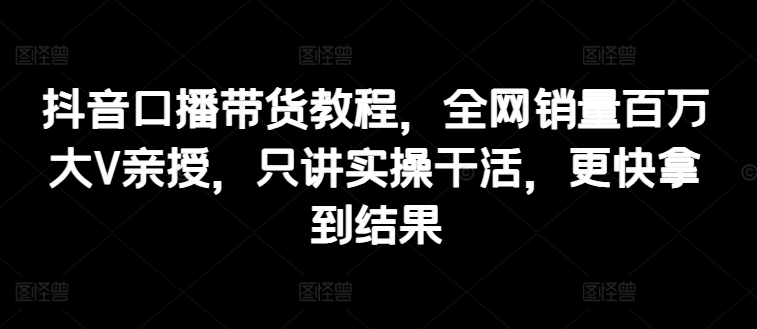 抖音口播带货教程，全网销量百万大V亲授，只讲实操干活，更快拿到结果-88共享