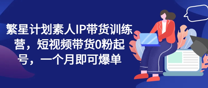 繁星计划素人IP带货训练营，短视频带货0粉起号，一个月即可爆单-88共享