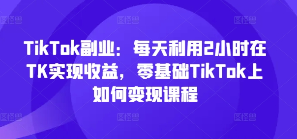 TikTok副业：每天利用2小时在TK实现收益，零基础TikTok上如何变现课程-88共享