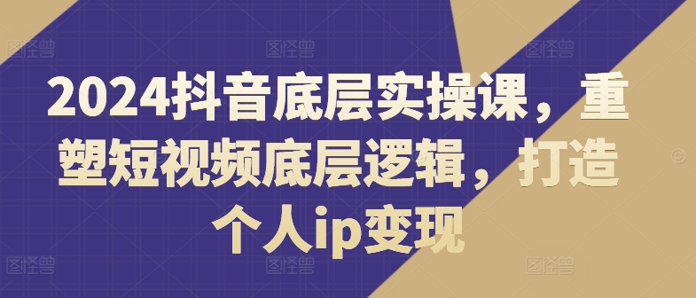 2024抖音底层实操课，​重塑短视频底层逻辑，打造个人ip变现-88共享