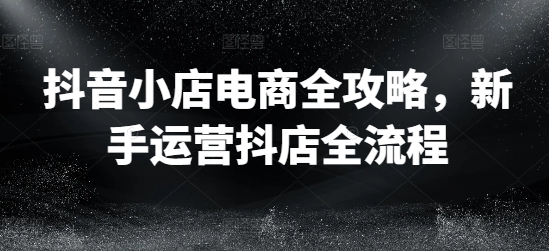 抖音小店电商全攻略，新手运营抖店全流程-88共享