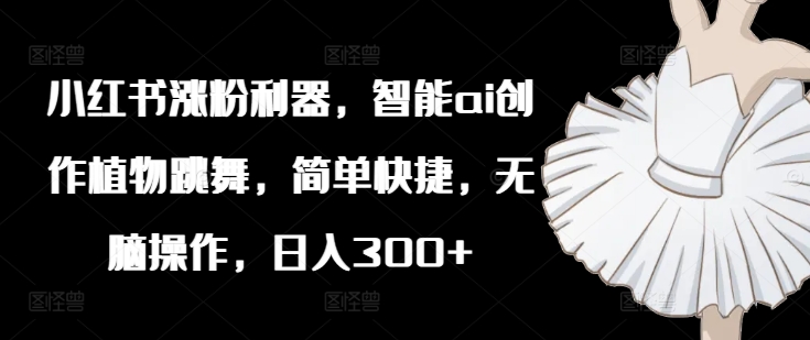小红书涨粉利器，智能ai创作植物跳舞，简单快捷，无脑操作，日入300+-88共享