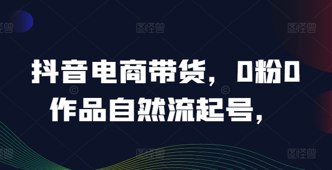 抖音电商带货，0粉0作品自然流起号，热销20多万人的抖音课程的经验分享-88共享