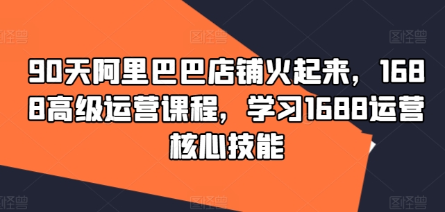 90天阿里巴巴店铺火起来，1688高级运营课程，学习1688运营核心技能-88共享
