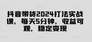 抖音带货2024打法实战课,每天5分钟,收益可观,稳定变现【揭秘】-88共享