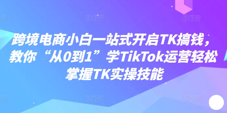 跨境电商小白一站式开启TK搞钱，教你“从0到1”学TikTok运营轻松掌握TK实操技能-88共享