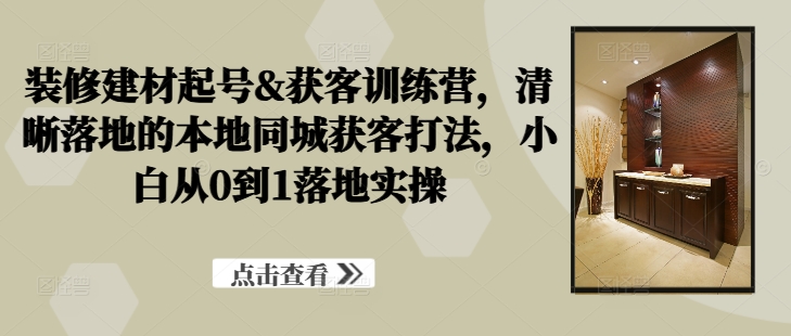 装修建材起号&获客训练营，​清晰落地的本地同城获客打法，小白从0到1落地实操-88共享