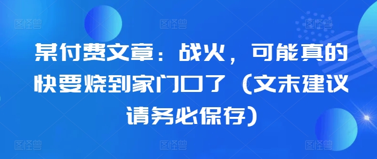 某付费文章：战火，可能真的快要烧到家门口了 (文末建议请务必保存)-88共享