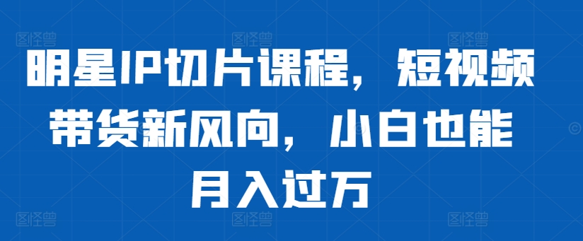 明星IP切片课程，短视频带货新风向，小白也能月入过万-88共享