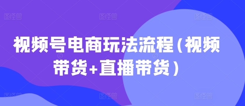 视频号电商玩法流程(视频带货+直播带货)-88共享