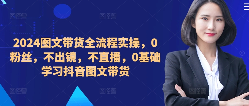 ​​​​​​2024图文带货全流程实操，0粉丝，不出镜，不直播，0基础学习抖音图文带货-88共享