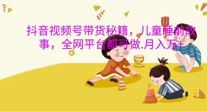 抖音视频号带货秘籍，儿童睡前故事，全网平台都可做，月入过W【揭秘】-88共享
