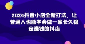 2024抖音小店全新打法，让普通人也能学会做一家长久稳定赚钱的抖店（更新）-88共享
