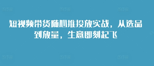 短视频带货随心推投放实战，从选品到放量，生意即刻起飞-88共享