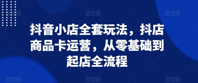 抖音小店全套玩法，抖店商品卡运营，从零基础到起店全流程-88共享