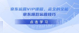 京东运营VIP课程,最全的全能京东爆款运营技巧-88共享