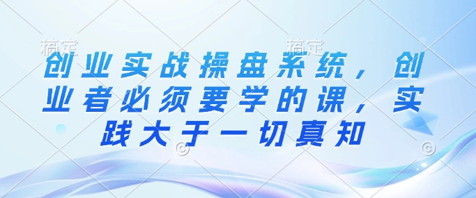 创业实战操盘系统，创业者必须要学的课，实践大于一切真知-88共享