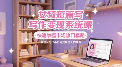 女频短篇写作变现系统课，快速掌握市场热门套路，实现从写作小白到变现达人的蜕变-88共享
